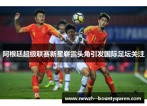 阿根廷超级联赛新星崭露头角引发国际足坛关注