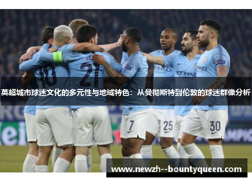 英超城市球迷文化的多元性与地域特色：从曼彻斯特到伦敦的球迷群像分析
