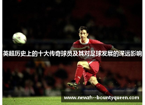 英超历史上的十大传奇球员及其对足球发展的深远影响