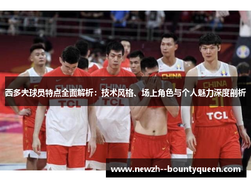 西多夫球员特点全面解析：技术风格、场上角色与个人魅力深度剖析